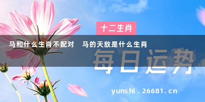 马和什么生肖不配对 马的天敌是什么生肖